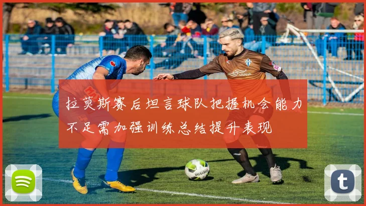 拉莫斯赛后坦言球队把握机会能力不足需加强训练总结提升表现