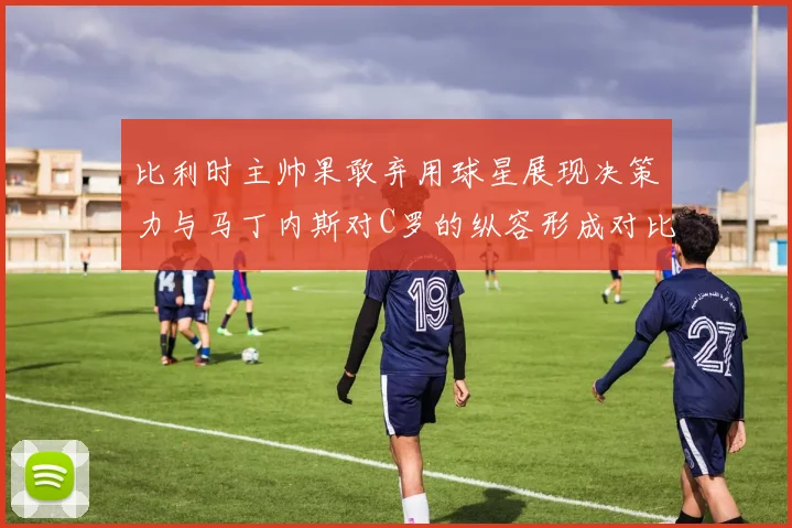 比利时主帅果敢弃用球星展现决策力与马丁内斯对C罗的纵容形成对比