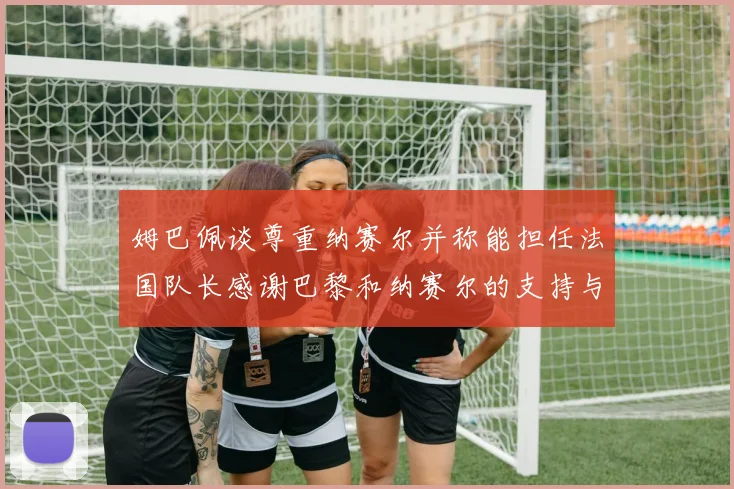 姆巴佩谈尊重纳赛尔并称能担任法国队长感谢巴黎和纳赛尔的支持与帮助