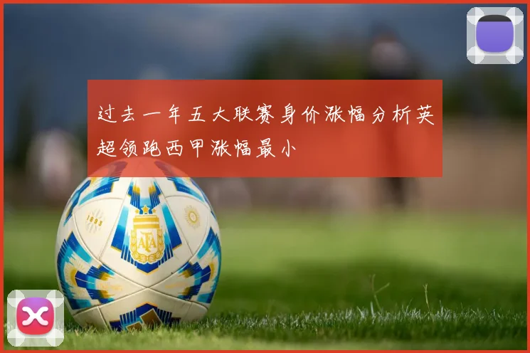 过去一年五大联赛身价涨幅分析英超领跑西甲涨幅最小