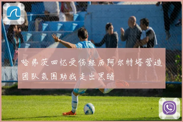 哈弗茨回忆受伤经历阿尔特塔营造团队氛围助我走出黑暗