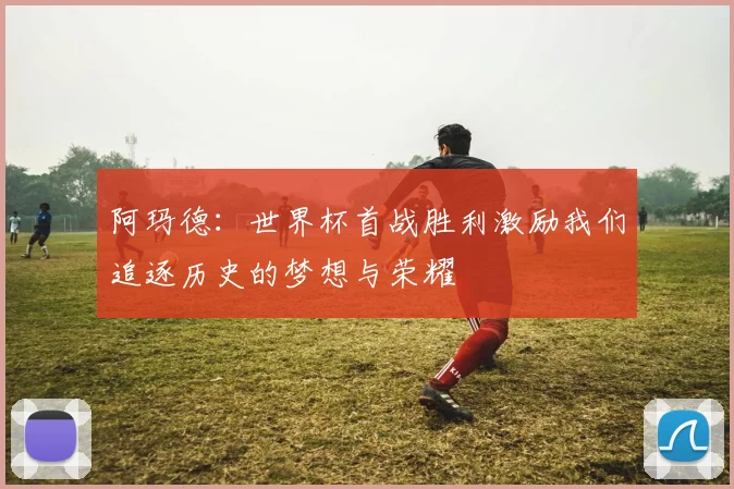 阿玛德：世界杯首战胜利激励我们追逐历史的梦想与荣耀