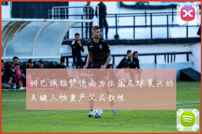 姆巴佩称赞德尚为法国足球复兴的关键人物兼严父式教练