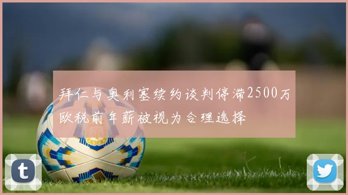 拜仁与奥利塞续约谈判停滞2500万欧税前年薪被视为合理选择