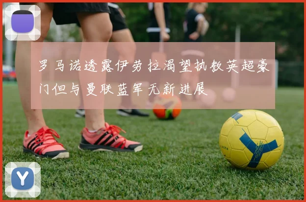 罗马诺透露伊劳拉渴望执教英超豪门但与曼联蓝军无新进展