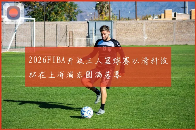 2026FIBA开放三人篮球赛以清科技杯在上海浦东圆满落幕