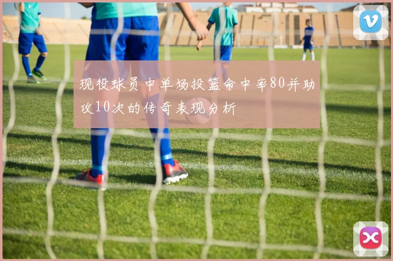 现役球员中单场投篮命中率80并助攻10次的传奇表现分析