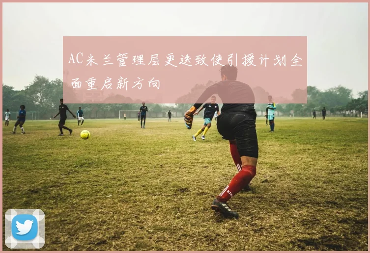 AC米兰管理层更迭致使引援计划全面重启新方向