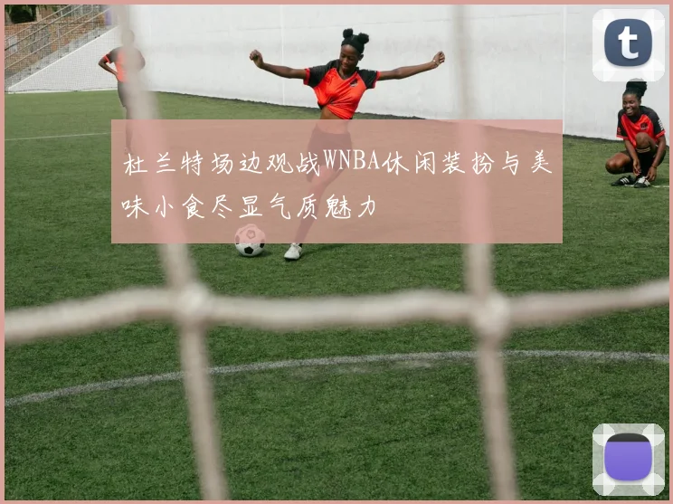 杜兰特场边观战WNBA休闲装扮与美味小食尽显气质魅力