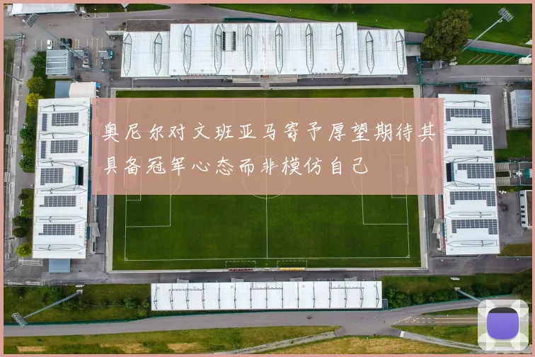 奥尼尔对文班亚马寄予厚望期待其具备冠军心态而非模仿自己