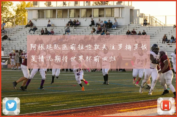 阿根廷队医前往伦敦关注罗梅罗恢复情况期待世界杯前回归