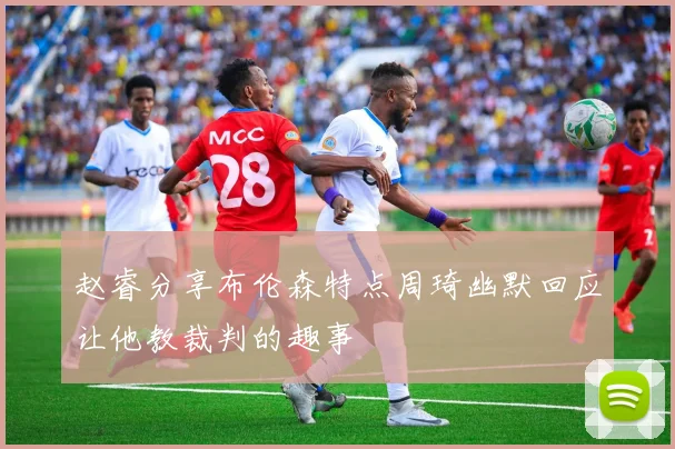 赵睿分享布伦森特点周琦幽默回应让他教裁判的趣事
