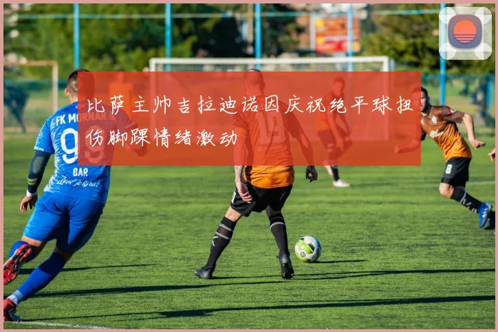 比萨主帅吉拉迪诺因庆祝绝平球扭伤脚踝情绪激动