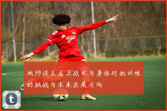 纳帅谈五后卫战术与身体对抗训练的挑战与未来发展方向