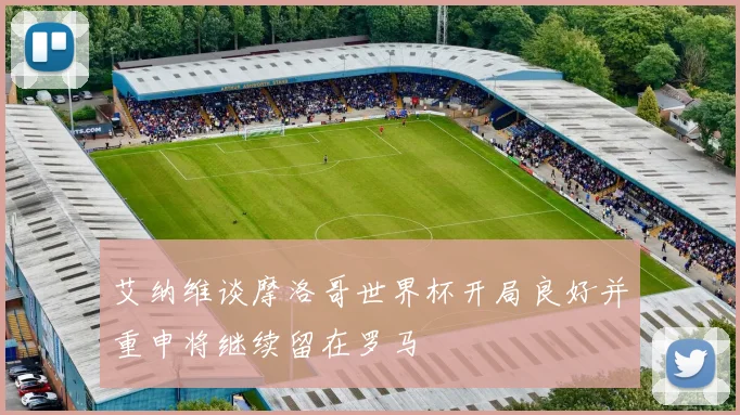 艾纳维谈摩洛哥世界杯开局良好并重申将继续留在罗马